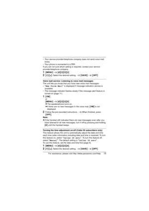 Page 15For assistance, please visit http://www.panasonic.com/help15
– Your service provider/telephone company does not send voice mail tones.
– Your phone is connected to a PBX.
If you are not sure which setting is required, contact your service 
provider/telephone company.
1{ MENU } i  {#}{3}{3}{2}
2{V}/{^}: Select the desired setting.  i {SAVE } i  {OFF }
Voice mail service: Listening to voice mail messages
The unit lets you know that you have new voice mail messages:
–“New Voice Mail ” is displayed if mess...