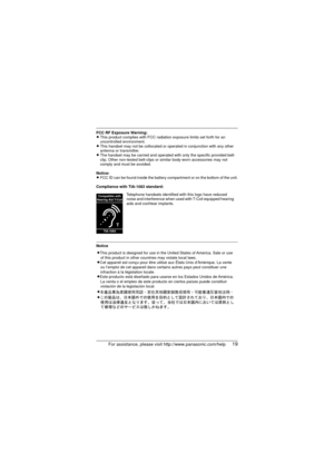 Page 19For assistance, please visit http://www.panasonic.com/help19
FCC RF Exposure Warning:
LThis product complies with FCC radiation exposure limits set forth for an 
uncontrolled environment. 
L This handset may not be collocated or operated in conjunction with any other 
antenna or transmitter.
L The handset may be carried and operated with  only the specific provided belt-
clip. Other non-tested belt-clips or similar body-worn accessories may not 
comply and must be avoided.
Notice:
L FCC ID can be found...