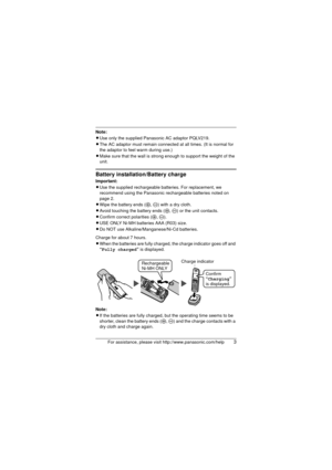Page 3For assistance, please visit http://www.panasonic.com/help3
Note:
LUse only the supplied Panasonic AC adaptor PQLV219.
L The AC adaptor must remain connected at all times. (It is normal for 
the adaptor to feel warm during use.)
L Make sure that the wall is strong enough to support the weight of the 
unit.
Battery installation/Battery charge
Important:
LUse the supplied rechargeable bat teries. For replacement, we 
recommend using the Panasonic re chargeable batteries noted on 
page 2.
L Wipe the battery...