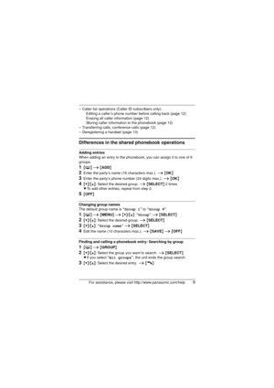 Page 9For assistance, please visit http://www.panasonic.com/help9
– Caller list operations (Caller ID subscribers only):Editing a caller’s phone number before calling back (page 12)
Erasing all caller information (page 12)
Storing caller information to the phonebook (page 12)
– Transferring calls, conference calls (page 12)
– Deregistering a handset (page 13)
Differences in the shared phonebook operations
Adding entries
When adding an entry to the phonebook, you can assign it to one of 9 
groups.
1{ C } i...