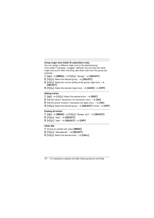 Page 1010For assistance, please visit http://www.panasonic.com/help
Group ringer tone (Caller ID subscribers only)
You can assign a different ringer tone to the desired group. 
If you select “Current ringer”  (default), the unit uses the same 
ringer tone as for other incoming calls when calls from this group are 
received.
1{ C } i  {MENU}  i {V}/{^}: “ Group” i {SELECT }
2{V}/{^}: Select the desired group.  i {SELECT }
3{V}/{^}: Select the current setting of the group ringer tone.  i 
{ SELECT }
4{V}/{^}:...