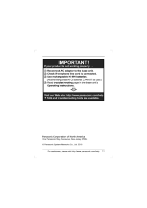 Page 11For assistance, please visit http://www.panasonic.com/help11
One Panasonic Way, Secaucus, New Jersey 07094
© Panasonic System Networks Co., Ltd. 2010
1 Reconnect AC adaptor to the base unit.
2 Check if telephone line cord is connected.
3 Use rechargeable Ni-MH batteries.
     (Alkaline/Manganese/Ni-Cd batteries CANNOT be used.)
4 Read troubleshooting page in the base unit’s
Operating Instructions.  If your product is not working properly. . .
IMPORTANT!
Visit our Web site: http://www.panasonic.com/help...