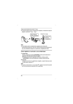Page 15(4)
Cargue aproximadamente durante 7 horas.
LCuando las baterías estén completamente cargadas, el indicador de carga se 
apagará y aparecerá “Carg. Comp.”.
Nota:
LSi las baterías están completamente cargadas pero el tiempo de 
funcionamiento parece ser más corto, limpie los extremos de las baterías (
S, 
T) y los contactos de carga con un paño seco y cárguelas de nuevo.
Cómo registrar un auricular a una unidad base
1Unidad base:
Oprima y mantenga oprimido {LOCATOR} durante aproximadamente 5 
segundos...