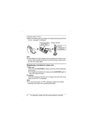 Page 44For assistance, please visit http://www.panasonic.com/help
Charge for about 7 hours.
LWhen the batteries are fully charged, the charge indicator goes off and 
“Fully charged” is displayed.
Note:
LIf the batteries are fully charged, but the operating time seems to be 
shorter, clean the battery ends (S, T) and the charge contacts with a 
dry cloth and charge again.
Registering a handset to a base unit
1
Base unit:
Press and hold {LOCATOR} for about 5 seconds until the registration 
tone sounds.
LIf all...
