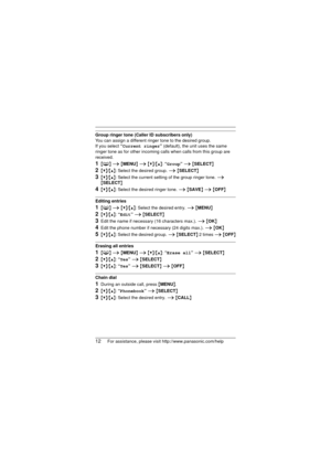 Page 1212For assistance, please visit http://www.panasonic.com/help
Group ringer tone (Caller ID subscribers only)
You can assign a different ringer tone to the desired group. 
If you select “Current ringer”  (default), the unit uses the same 
ringer tone as for other incoming calls when calls from this group are 
received.
1{ C } i  {MENU}  i {V}/{^}: “ Group” i {SELECT }
2{V}/{^}: Select the desired group.  i {SELECT }
3{V}/{^}: Select the current setting of the group ringer tone.  i 
{ SELECT }
4{V}/{^}:...