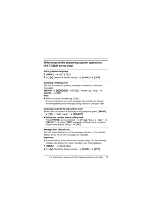 Page 13For assistance, please visit http://www.panasonic.com/help13
Differences in the answering system operations
(KX-TG4021 series only)
Voice guidance language
1{MENU } i  {#}{1}{1}{2}
2{V}/{^}: Select the desired setting.  i {SAVE } i  {OFF }
Selecting “Greeting only”
The unit announces a greeting message to callers but not record 
messages.
{MENU}  i {#}{3}{0}{5}  i {V}/{^}: “ Greeting only”  i 
{ SAVE}  i {OFF }
Note:
L When you select  “Greeting only” :
If you do not record your own message, the unit...