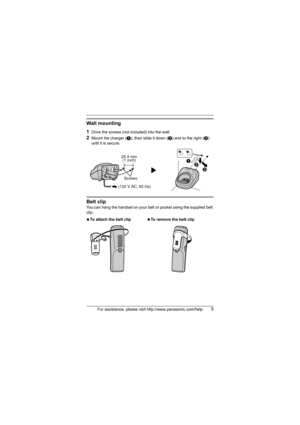 Page 5For assistance, please visit http://www.panasonic.com/help5
Wall mounting
1
Drive the screws (not included) into the wall.
2Mount the charger (A), then slide it down (B) and to the right (C) 
until it is secure.
Belt clip
You can hang the handset on your belt or pocket using the supplied belt 
clip.
NTo attach the belt clipNTo remove the belt clip
25.4 mm
(1 inch)
Screws
(120 V AC, 60 Hz)A
B
C
TGA930(e).fm  Page 5  Tuesday, January 29, 2008  11:54 AM 