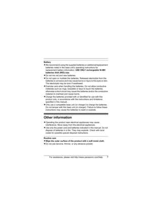 Page 7For assistance, please visit http://www.panasonic.com/help7
Battery
LWe recommend using the supplied batteries or additional/replacement 
batteries noted in the base unit’s operating instructions for 
replacement battery information. USE ONLY rechargeable Ni-MH 
batteries AAA (R03) size.
LDo not mix old and new batteries.
LDo not open or mutilate the batteries. Released electrolyte from the 
batteries is corrosive and may cause burns or injury to the eyes or skin. 
The electrolyte may be toxic if...