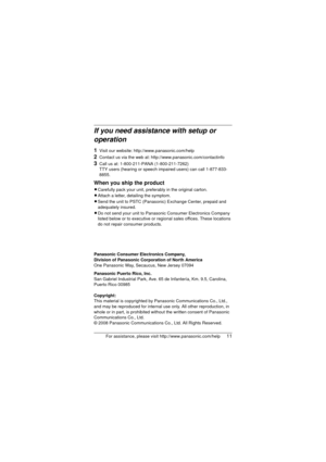 Page 11For assistance, please visit http://www.panasonic.com/help11
If you need assistance with setup or 
operation
1Visit our website: http://www.panasonic.com/help
2Contact us via the web at: http://www.panasonic.com/contactinfo
3Call us at: 1-800-211-PANA (1-800-211-7262)
TTY users (hearing or speech impaired users) can call 1-877-833-
8855.
When you ship the product
L Carefully pack your unit, preferably in the original carton.
L Attach a letter, detailing the symptom.
L Send the unit to PSTC (Panasonic)...