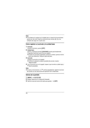 Page 15(4)
Nota:
LSi las baterías se cargaron por completo pero su tiempo de funcionamiento 
parece ser más corto, limpie los extremos de las mismas (S, T) y los 
contactos de carga con un paño seco.
Cómo registrar un auricular a la unidad base
1Auricular:
Levante el auricular y oprima {OFF}.
2Unidad base:Oprima y mantenga oprimido {LOCATOR} durante aproximadamente
5 segundos hasta que suene el tono de registro.
LSi todos los auriculares registrados comienzan a timbrar, oprima el mismo 
botón para detenerlos....