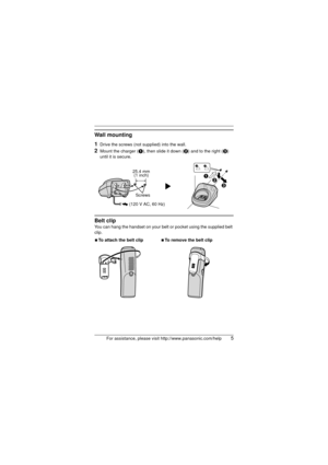 Page 5For assistance, please visit http://www.panasonic.com/help5
Wall mounting
1
Drive the screws (not supplied) into the wall.
2Mount the charger (A), then slide it down ( B) and to the right ( C) 
until it is secure.
Belt clip
You can hang the handset on your belt  or pocket using the supplied belt 
clip.
N To attach the belt clip NTo remove the belt clip
25.4 mm
(1 inch)
Screws
(120 V AC, 60 Hz)A B
C
TGA939(e).fm  Page 5  Friday, June 27, 2008  5:40 PM 