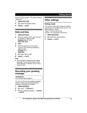 Page 13of the answering system. The default setting is
“
E n
glish ”.
1 MMENU N#112
2 Mb N: Select the desired setting.
3 MSAVE N a  M OFF N Date and time
1 MM E

NUN#101
2 Enter the current month, date, and year
by selecting 2 digits for each.
Example:  July 15, 2014
07  15  14
3 MOK N
4 Enter the current hour and minute
(12-hour clock format) by selecting 2
digits for each.
Example:  9:30
09  30
5 *: Select  “AM ” or  “PM ”.
6 MSAVE N a  M OFF N
Note:
R When English is selected as the display
language,...