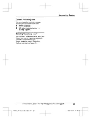 Page 27Caller’s recording time
Y ou can change the maximum message
recording time allowed for each caller.
1 MMENU N#305
2 Mb N: Select the desired setting.  a
M SAVE N a  M OFF N Selecting “
G
 reeting only ”
You can select  “Greeting only ” which sets
the unit to announce a greeting message to
callers but not record messages.
Select  “Greeting only ” in step 2 on
“Caller’s recording time”, page 27.
For assistance, please visit http://shop.panasonic.com/support 27Answering System
TGC35x_36x(en)_1116_ver012.pdf...