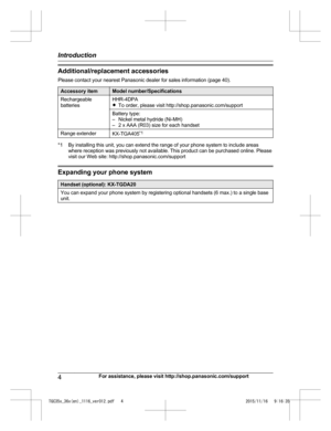 Page 4Additional/replacement accessories
P
lease contact your nearest Panasonic dealer for sales information (page 40). Accessory item Model number/Specifications
Rechargeable
b
 atteries HHR-4DPA
R
T
o order, please visit http://shop.panasonic.com/support
Battery type:
–
 Nickel metal hydride (Ni-MH)
– 2 x AAA (R03) size for each handset
Range extender KX-TGA405*
 1*1 By installing this unit, you can extend the range of your phone system to include areas
w
 here reception was previously not available. This...