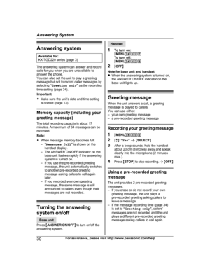 Page 30Answering system
Available for:
K X
-TGD220 series (page 3) The answering system can answer and record
c
a

lls for you when you are unavailable to
answer the phone.
You can also set the unit to play a greeting
message but not to record caller messages by
selecting  “Greeting only ” as the recording
time setting (page 34).
Important:
R Make sure the unit’s date and time setting
is correct (page 13). Memory capacity (including your
gr

eeting message)
The total recording capacity is about 17
minutes. A...