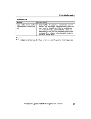 Page 43Liquid damage
Problem Cause/solution
Liquid or other form of moisture
h a
s entered the handset/base
unit. R
Disconnect the AC adaptor and telephone line cord from
t he base unit. Remove the batteries from the handset and
leave to dry for at least 3 days. After the handset/base
unit are completely dry, reconnect the AC adaptor and
telephone line cord. Insert the batteries and charge fully
before use. If the unit does not work properly, contact an
authorized service center. Caution:
R
To

 avoid permanent...