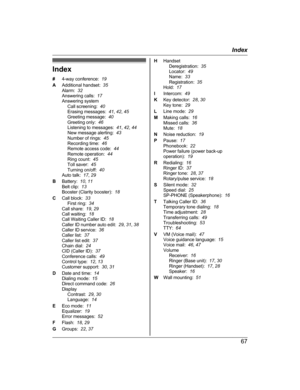 Page 67Index
#
4
-way conference:   19
A Additional handset:   35
Alarm:   32
Answering calls:   17
Answering system Call screening:   40
Erasing messages:   41, 42 , 45
Greeting message:   40
Greeting only:   46
Listening to messages:   41, 42 , 44
New message alerting:   43
Number of rings:   45
Recording time:   46
Remote access code:   44
Remote operation:   44
Ring count:   45
Toll saver:   45
Turning on/off:   40
Auto talk:   17, 29
B Battery:   10, 11
Belt clip:   13
Booster (Clarity booster):   18
C...