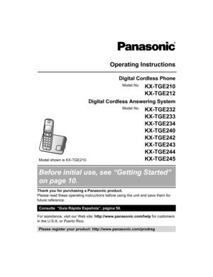 Page 1Operating Instructions
Digital Cordless Phone
Model No. KX-TGE210
KX-TGE212
Digital Cordless Answering System Model shown is KX-TGE210.
Model No.
KX-TGE232
KX-TGE233
KX-TGE234
KX-TGE240
KX-TGE242
KX-TGE243
KX-TGE244
KX-TGE245Before initial use, see “Getting Started”
on page 10.
Thank you for purchasing a Panasonic product.
Please read these operating instructions before using the unit and save them for
future reference.
Consulte  “Guía Rápida Española”, página 59.
For assistance, visit our Web site:...