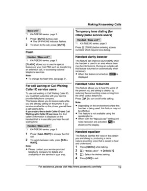 Page 19Base unit
* 1
*1 KX-TGE240 series: page 3
1 Press  MMUTE N during a call.
R The SP-PHONE indicator flashes.
2 To return to the call, press  MMUTE N. Flash
Handset / Base unit
*
 1
*1 KX-TGE240 series: page 3
M FLASH N allows you to use the special
features of your host PBX such as transferring
an extension call, or accessing optional
telephone services.
Note:
R To change the flash time, see page 31. For call waiting or Call Waiting
C
 aller ID service users
To use call waiting or Call Waiting Caller ID,...
