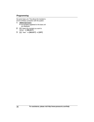 Page 36the same base unit. This allows the handset to
e
nd its wireless connection with the system.
1 MMENU N#131
R All handsets registered to the base unit
are displayed.
2 Mb N: Select the handset you want to
cancel.  a M SELECT N
3 Mb N:  “Yes ” a  M SELECT N a  M OFF N
36 For assistance, please visit http://www.panasonic.com/helpProgramming
TGE21x23x24x(en)_1122_ver031.pdf36   362013/11/22   14:22:28 