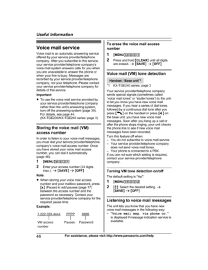 Page 46Voice mail service
V oice mail is an automatic answering service
offered by your service provider/telephone
company. After you subscribe to this service,
your service provider/telephone company’s
voice mail system answers calls for you when
you are unavailable to answer the phone or
when your line is busy. Messages are
recorded by your service provider/telephone
company, not your telephone. Please contact
your service provider/telephone company for
details of this service.
Important:
R To use the voice...