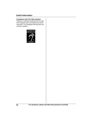 Page 5858
For assistance, please visit http://www.panasonic.com/helpUseful InformationTGE21x23x24x(en)_1122_ver031.pdf58   582013/11/22   14:22:30Compliance with TIA-1083 standard: 
Telephone handsets identified with this logo 
have reduced noise and interference when 
used with T-Coil equipped hearing aids and 
cochlear implants.
T
Compatible with
Hearing Aid T-Coil
TIA-1083  