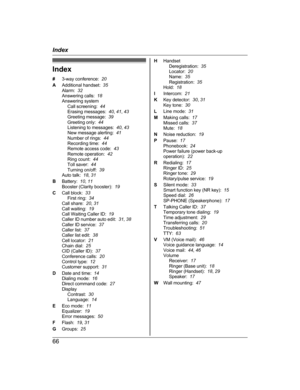 Page 66Index
#
3
-way conference:   20
A Additional handset:   35
Alarm:   32
Answering calls:   18
Answering system Call screening:   44
Erasing messages:   40, 41 , 43
Greeting message:   39
Greeting only:   44
Listening to messages:   40, 43
New message alerting:   41
Number of rings:   44
Recording time:   44
Remote access code:   43
Remote operation:   42
Ring count:   44
Toll saver:   44
Turning on/off:   39
Auto talk:   18, 31
B Battery:   10, 11
Booster (Clarity booster):   19
C Call block:   33
First...