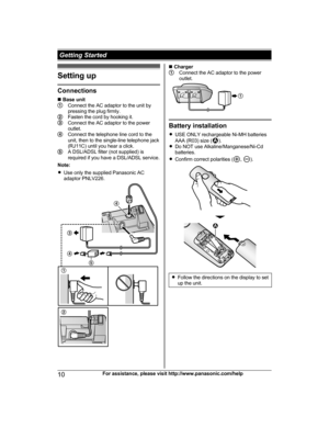 Page 10Setting up
Connections
n
 
Base unit Connect the AC adaptor to the unit by
p

ressing the plug firmly. Fasten the cord by hooking it.
Connect the AC adaptor to the power
o

utlet. Connect the telephone line cord to the
u

nit, then to the single-line telephone jack
(RJ11C) until you hear a click. A DSL/ADSL filter (not supplied) is
r

equired if you have a DSL/ADSL service.
Note:
R Use only the supplied Panasonic AC
adaptor PNLV226. n
 
Charger Connect the AC adaptor to the power
o
utlet. Battery...