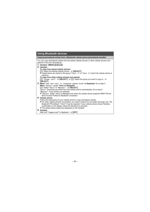 Page 8– 8 –
Using Bluetooth devices
Copying phonebook entries from a Bluetooth cellular phone (phonebook transfer)
You can copy phonebook entries from the paired cellular phones or other cellular phones (not 
paired) to the unit’s phonebook.
1Handset: {MENU}(6182Handset:
To copy from paired cellular phones: 
{r}: Select the desired cellular phone. s {SELECT}
LCopied items are stored to the group (“Cell 1” or “Cell 2”) which the cellular phone is 
paired to. 
To copy from other cellular phones (not paired):...