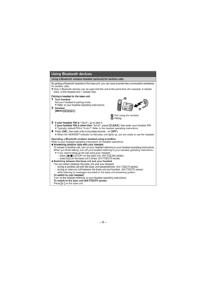 Page 9– 9 –
Using a Bluetooth wireless headset (optional) for landline calls
By pairing a Bluetooth headset to the base unit, you can have a hands-free conversation wirelessly 
for landline calls.
LOnly 2 Bluetooth devices can be used with the unit at the same time (for example, 2 cellular 
lines, or the headset and 1 cellular line).
Pairing a headset to the base unit1Your headset:
Set your headset to pairing mode.
LRefer to your headset operating instructions.
2Handset:
{MENU}(621
1 Pair using the handset.2...