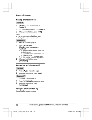 Page 32Making an intercom call
Handset
1 MM
ENUN a  M b N:  “Intercom ” a
M SELECT N
2 Mb N: Select the desired unit.  a M SELECT N
3 When you finish talking, press  MOFF N.
Note:
R You can also use the  MINT N soft key, if
displayed, to make intercom calls. Base unit
*
 1
*1 KX-TGE270 series: page 3
1 Press  MINTERCOM N.
When 2 or more handsets are
registered:
– To page a specific handset, enter the handset number.
– To page all handsets, press  0 or wait
for a few seconds.
R To stop paging, press  MINTERCOM...