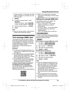 Page 53–
“Trunk prefix ”: A trunk prefix; the initial
digit(s) to be dialed in a domestic call, prior
to the area code.
1 MMENU N
2 To store  “International code ”:
#117
To store  “Country code ”:  #118
To store  “Trunk prefix ”:  #119
3 Enter the desired number.  a M SAVE N
4 MOFF N
Note:
R After you copy the entries, confirm that the
numbers were transferred correctly. Text message (SMS) alert
T
 he handset can notify you when a cellular
phone that is paired to the base unit receives
a text message. The...