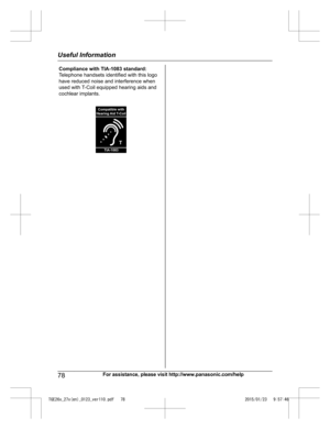 Page 7878
For assistance, please visit http://www.panasonic.com/helpUseful InformationTGE26x_27x(en)_0123_ver110.pdf   782015/01/23   9:57:46Compliance with TIA-1083 standard: 
Telephone handsets identified with this logo 
have reduced noise and interference when 
used with T-Coil equipped hearing aids and 
cochlear implants.
T
Compatible with
Hearing Aid T-Coil
TIA-1083  