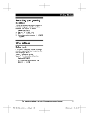 Page 15Recording your greeting
m
essage
You can record your own greeting message
instead of using a pre-recorded greeting
message. See page 41 for details.
1 MMENU N#302
2 Mb N:  “Yes ” a  M SELECT N
3 Record a greeting message.  a M STOP N
a  M OFF N Other settings
Dialing mode
I
 f you cannot make calls, change this setting
according to your telephone line service. The
default setting is  “Tone ”.
“ Tone ”: For tone dial service.
“ Pulse ”: For rotary/pulse dial service.
1 MMENU N#120
2 Mb N: Select the...