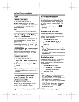 Page 18Flash
Handset / Base unit
* 1
*1 KX-TGE440 series: page 3
M FLASH N allows you to use the special
features of your host PBX such as transferring
an extension call, or accessing optional
telephone services.
Note:
R To change the flash time, see page 32. For call waiting or Call Waiting
C
 aller ID service users
To use call waiting or Call Waiting Caller ID,
you must first subscribe with your phone
service provider.
This feature allows you to receive calls while
you are already talking on the phone. If...