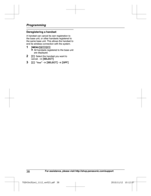 Page 38Deregistering a handset
A  handset can cancel its own registration to
the base unit, or other handsets registered to
the same base unit. This allows the handset to
end its wireless connection with the system.
1 MMENU N#131
R All handsets registered to the base unit
are displayed.
2 Mb N: Select the handset you want to
cancel.  a M SELECT N
3 Mb N:  “Yes ” a  M SELECT N a  M OFF N
38 For assistance, please visit http://shop.panasonic.com/supportProgramming
TGE43xUS(en)_1112_ver021.pdf   382015/11/12...
