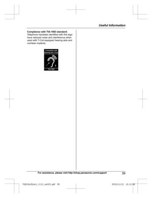 Page 59For assistance, please visit http://shop.panasonic.com/support
59Useful InformationTGE43xUS(en)_1112_ver021.pdf   592015/11/12   10:12:58Compliance with TIA-1083 standard: 
Telephone handsets identified with this logo 
have reduced noise and interference when 
used with T-Coil equipped hearing aids and 
cochlear implants.
T
Compatible with
Hearing Aid T-Coil
TIA-1083  