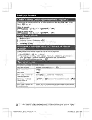 Page 6262
Para obtener ayuda, visite http://shop.panasonic.com/support (solo en inglés) Guía Rápida EspañolaTGE43xUS(en)_1112_ver021.pdf   622015/11/12   10:12:58Cambio de idiomas (Auricular) (predeterminado: “English”)
Cuando instale las baterías por primera vez, es posible que aparezca “Set date/time Press SELECT”. 
Oprima {OFF} para salir.
Idioma de la pantalla{MENU}(11) s {r}: “Español” s {GUARDAR} s {OFF}
Idioma de anuncio de voz{MENU}(112 s {r}: “Español” s {GUARDAR} s {OFF}
Fecha y hora (Auricular)...