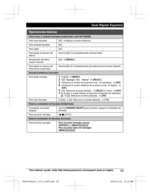 Page 63Para obtener ayuda, visite http://shop.panasonic.com/support (solo en inglés)
63Guía Rápida Española TGE43xUS(en)_1112_ver021.pdf   632015/11/12   10:12:58Cómo hacer y contestar llamadas (unidad base: serie KX-TGE440)
Para hacer llamadas{s} s Marque el número telefónico.
Para contestar llamadas{s}
Para colgar{s}
Para ajustar el volumen del 
altavozOprima {+} o {-} repetidamente mientras habla.
Remarcación del último 
número marcado{s} s {REDIAL}
Para ajustar el volumen del 
timbre de la unidad baseOprima...