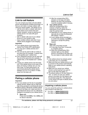 Page 17
Link to cell featureYou can connect your base unit and cellular
phone using Bluetooth wireless technology, so
that you can make or answer cellular calls
using your phone system. This allows you to:
– use the unit to talk on cellular calls even if some areas of your home have poor
cellular reception, simply by placing your
cellular phone in an area with good
reception.
– talk on cellular calls even if your cellular phone is in your pocket or bag.
– enjoy cordless cellular calls even if your cellular...