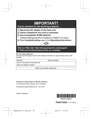 Page 96
For your future reference
We recommend keeping a record of the following information to assist with any repair under
warranty.
Serial No. Date of purchase
(found on the bottom of the base unit)  
Name and address of dealer  
Attach your purchase receipt here.
© Panasonic System Networks Co., Ltd. 2015
Printed in Malaysia
*PNQX7788ZA**PNQX7788ZA*
 PNQX7788ZA   TT1115KT0

TGE46x47x(en)_1117_ver061.pdf   962015/11/17   15:14:181 Reconnect AC adaptor to the base unit.
2  Check if telephone line cord is...
