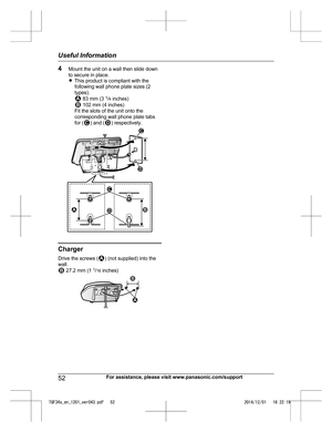 Page 524
Mount the unit on a wall then slide down
to secure in place.
RThis product is compliant with the
following wall phone plate sizes (2
types).  83 mm (3 
1
/4  
 inches)  102 mm (4 inches)
F
it the slots of the unit onto the
corresponding wall phone plate tabs
for ( ) and ( ) respectively.
Charger
D

rive the screws ( ) (not supplied) into the
w

all.  27.2 mm (1 
1
/1
 6 inches) 52
For assistance, please visit www.panasonic.com/supportUseful Information
TGF34x_en_1201_ver043.pdf   522014/12/01...