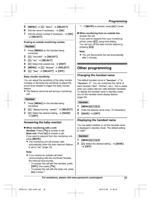 Page 35
5MMENU N a  M b N:  “Edit ” a  M SELECT N
6 Edit the name if necessary.  a M OK N
7 Edit the phone number if necessary.  a M OK N
a  M SELECT N
Erasing an outside monitoring number
Handset
1 Press  MMENU N on the handset being
monitored.
2 Mb N:  “On/Off ” a  M SELECT N
3 Mb N:  “On ” a  M SELECT N
4 Mb N: Select the outside line.  a M EDIT N
5 MMENU N a  M b N:  “Erase ” a  M SELECT N
6 Mb N:  “Yes ” a  M SELECT N a  M OFF N
Baby monitor sensitivity
You can adjust the sensitivity of the baby monitor....