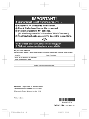 Page 68
For your future reference
We recommend keeping a record of the following information to assist with any repair under warranty.
Serial No. Date of purchase
(found on the bottom of the base unit)  
Name and address of dealer  
Attach your purchase receipt here.
© Panasonic System Networks Co., Ltd. 2014
Printed in China
*PNQX6715ZA**PNQX6715ZA*
 PNQX6715ZA   TT1114KT0  (E)

TGF35x(en)_1205_ver041.pdf   682014/12/05   21:38:341 Reconnect AC adaptor to the base unit.
2  Check if telephone line cord is...