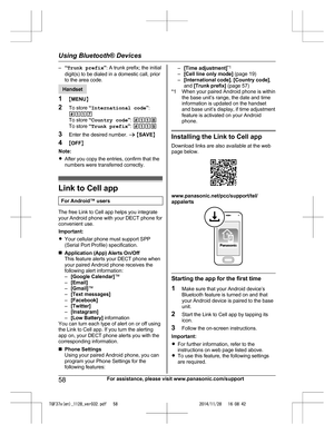 Page 58
–“Trunk prefix ”: A trunk prefix; the initial
digit(s) to be dialed in a domestic call, prior
to the area code.
Handset
1 MMENU N
2 To store  “International code ”:
#117
To store  “Country code ”:  #118
To store  “Trunk prefix ”:  #119
3 Enter the desired number.  a M SAVE N
4 MOFF N
Note:
R After you copy the entries, confirm that the
numbers were transferred correctly.
Link to Cell app
For Android™ users
The free Link to Cell app helps you integrate
your Android phone with your DECT phone for...