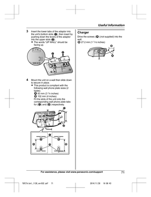 Page 71
3Insert the lower tabs of the adaptor into
the unit’s bottom slots ( A), then insert by
pushing down the levers of the adaptor
into the upper slots ( B).
R The words “UP WALL” should be
facing up.
4 Mount the unit on a wall then slide down
to secure in place.
RThis product is compliant with the
following wall phone plate sizes (2
types).
 83 mm (3  1
/4  inches) 102 mm (4 inches)
Fit the slots of the unit onto the
corresponding wall phone plate tabs
for (
) and () respectively.
Charger
Drive the screws...