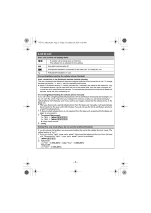 Page 5– 5 –
Base unit: Link to cell display items
uv−A cellular call is being done on that line.
−The cellular line is selected for the setting.
App alert is temporarily off.
A Bluetooth headset is connected to the base unit. It is ready for use.
A Bluetooth headset is in use.
Connecting/disconnecting the cellular phone (Handset)
Auto connection to the Bluetooth devices (cellular phones)
The unit connects to the Bluetooth devices at regular intervals if the connection is lost. To change 
the interval (default:...