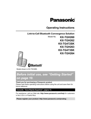 Page 1Operating Instructions
Link-to-Cell Bluetooth Convergence Solution
Model No.KX-TGH260
KX-TGH262
KX-TG472SK KX-TGH263
KX-TG473SK KX-TGH264
 
   
 
Model shown is KX-TGH260.
Before initial use, see “Getting Started”
on page 10.
Thank you for purchasing a Panasonic product.
Please read these operating instructions before using the unit and save them for
future reference.
Consulte  “Guía Rápida Española”, página 72.
For assistance, visit our Web site: http://www.panasonic.com/help
 for customers
in the...