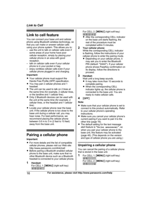 Page 16Link to cell feature
Y ou can connect your base unit and cellular
phone using Bluetooth wireless technology, so
that you can make or answer cellular calls
using your phone system. This allows you to:
– use the unit to talk on cellular calls even if some areas of your home have poor
cellular reception, simply by placing your
cellular phone in an area with good
reception.
– talk on cellular calls even if your cellular phone is in your pocket or bag.
– enjoy cordless cellular calls even if your cellular...