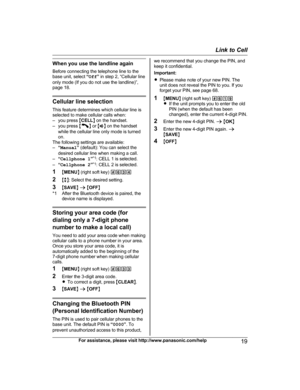 Page 19When you use the landline again
B
efore connecting the telephone line to the
base unit, select  “Off ” in step 2, “Cellular line
only mode (If you do not use the landline)”,
page 18. Cellular line selection
T
 his feature determines which cellular line is
selected to make cellular calls when:
– you press  MCELL N on the handset.
– you press  M N
 
or  MZ N on the handset
while the cellular line only mode is turned
on.
The following settings are available:
– “Manual ” (default): You can select the
desired...